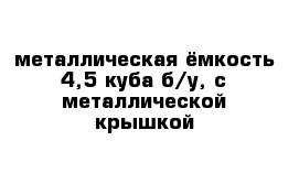 металлическая ёмкость 4,5 куба б/у, с металлической крышкой 